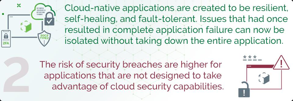 Cloud-native applications are created to be resilient, self-healing, and fault-tolerant. Issues that had once resulted in complete application failure can now be isolated without taking down the entire application. The risk of security breaches are higher for applications that are not designed to take advantage of cloud security capabilities.